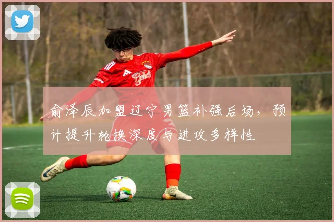俞泽辰加盟辽宁男篮补强后场，预计提升轮换深度与进攻多样性