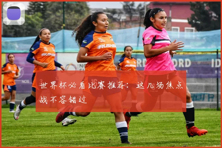 世界杯必看比赛推荐:这几场焦点战不容错过
