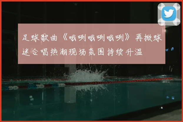 足球歌曲《哦咧哦咧哦咧》再掀球迷合唱热潮现场氛围持续升温