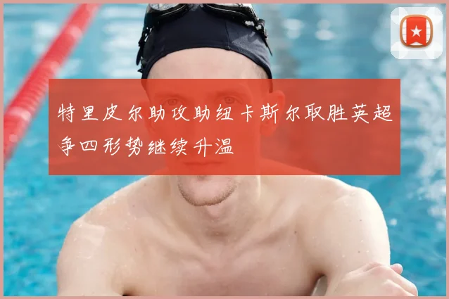 特里皮尔助攻助纽卡斯尔取胜英超争四形势继续升温