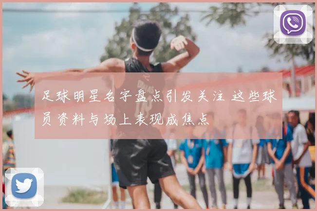 足球明星名字盘点引发关注 这些球员资料与场上表现成焦点