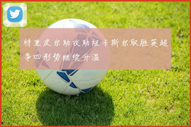 特里皮尔助攻助纽卡斯尔取胜英超争四形势继续升温