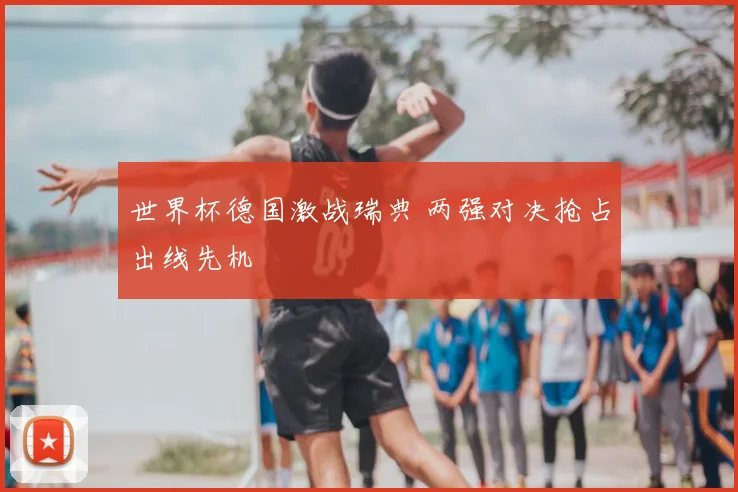 世界杯德国激战瑞典 两强对决抢占出线先机