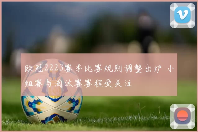 欧冠2223赛季比赛规则调整出炉 小组赛与淘汰赛赛程受关注