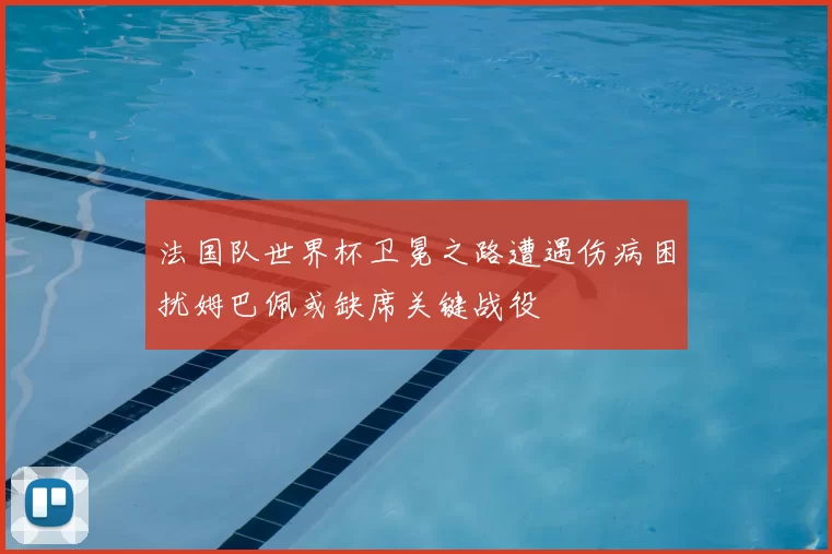 法国队世界杯卫冕之路遭遇伤病困扰姆巴佩或缺席关键战役