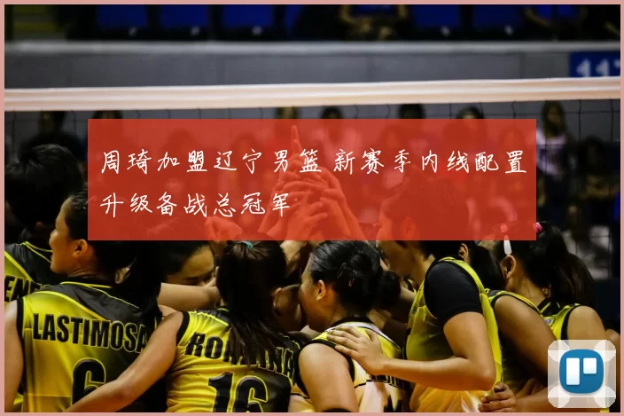 周琦加盟辽宁男篮 新赛季内线配置升级备战总冠军