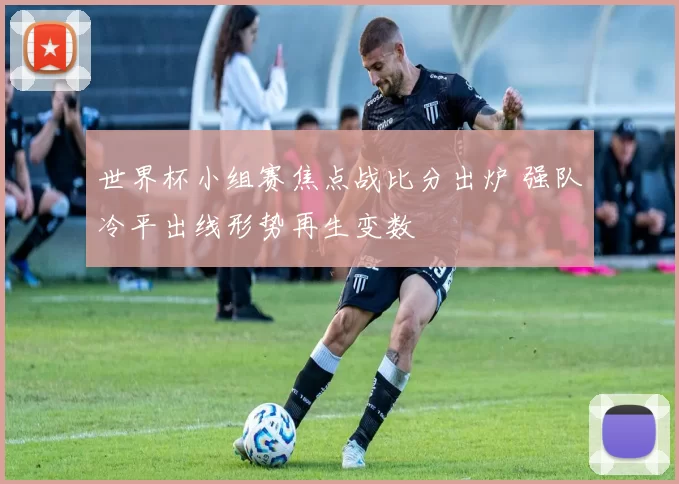 世界杯小组赛焦点战比分出炉 强队冷平出线形势再生变数