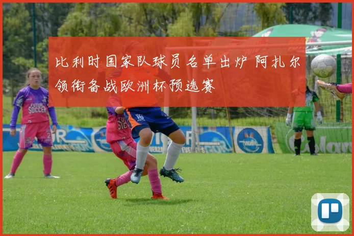 比利时国家队球员名单出炉 阿扎尔领衔备战欧洲杯预选赛