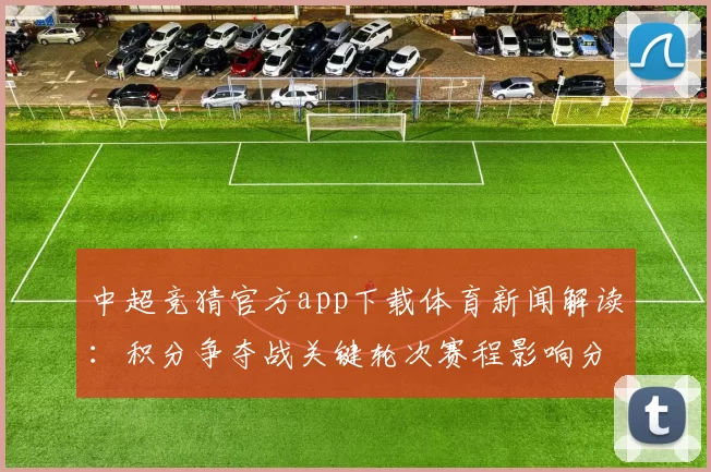 中超竞猜官方app下载体育新闻解读：积分争夺战关键轮次赛程影响分析及投注看点