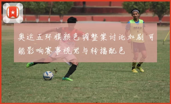 奥运五环旗颜色调整案讨论加剧 可能影响赛事视觉与转播配色