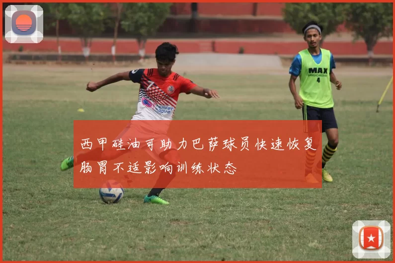 西甲硅油可助力巴萨球员快速恢复肠胃不适影响训练状态