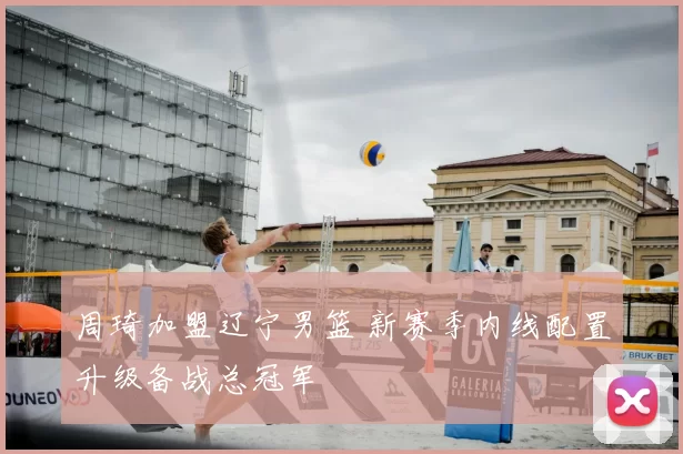 周琦加盟辽宁男篮 新赛季内线配置升级备战总冠军