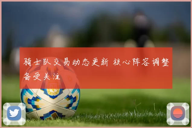 骑士队交易动态更新 核心阵容调整备受关注