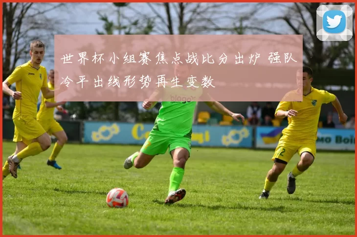 世界杯小组赛焦点战比分出炉 强队冷平出线形势再生变数