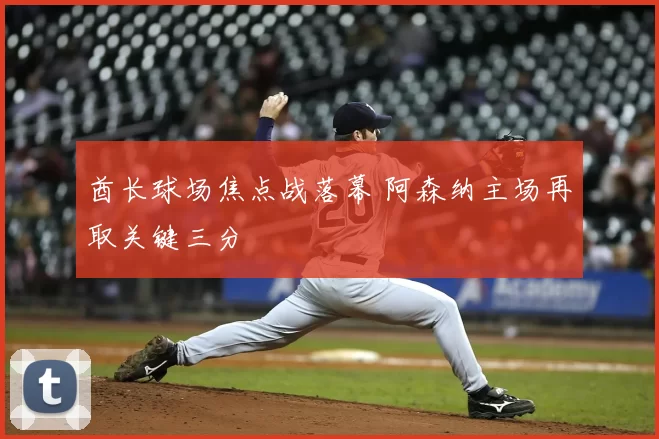 酋长球场焦点战落幕 阿森纳主场再取关键三分