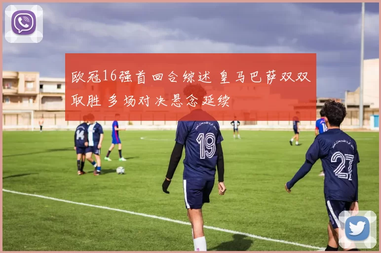 欧冠16强首回合综述 皇马巴萨双双取胜 多场对决悬念延续