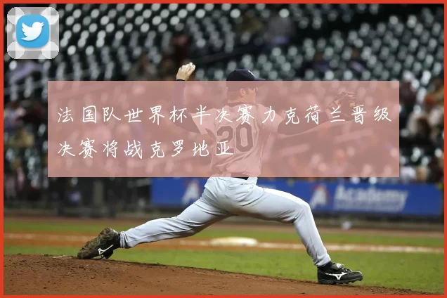 法国队世界杯半决赛力克荷兰晋级决赛将战克罗地亚