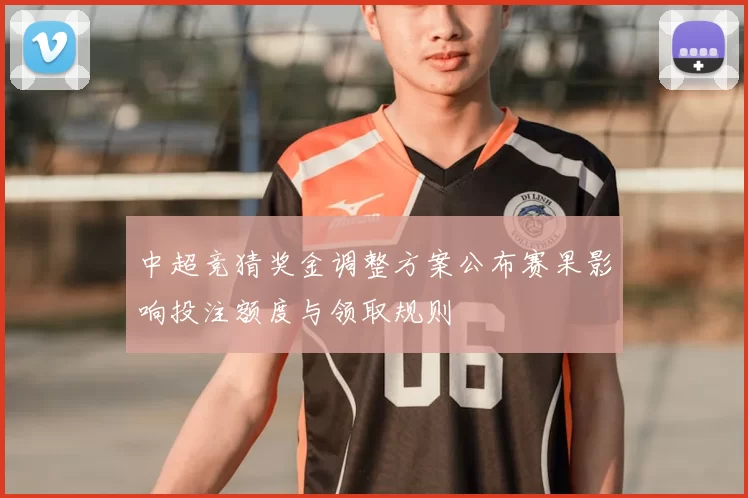 中超竞猜奖金调整方案公布赛果影响投注额度与领取规则