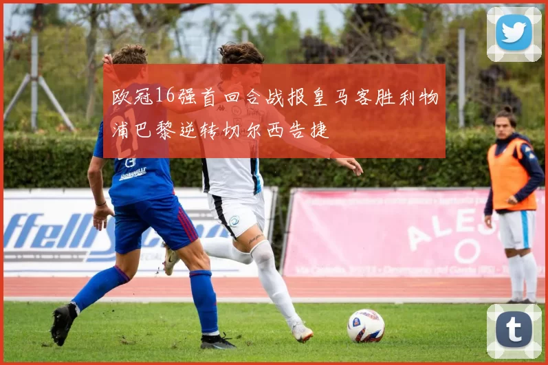 欧冠16强首回合战报皇马客胜利物浦巴黎逆转切尔西告捷