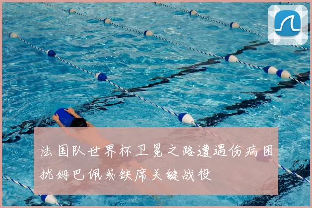 法国队世界杯卫冕之路遭遇伤病困扰姆巴佩或缺席关键战役