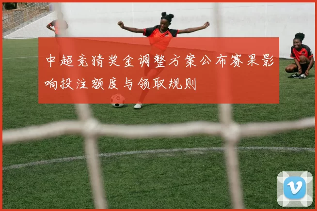 中超竞猜奖金调整方案公布赛果影响投注额度与领取规则